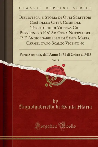 Обложка книги Biblioteca, e Storia di Quei Scrittori Cosi della Citta Come del Territorio di Vicenza Che Pervennero Fin. Ad Ora a Notizia del P. F. Angiolgabriello di Santa Maria, Carmelitano Scalzo Vicentino, Vol. 3. Parte Seconda, dall.Anno 1471 di Cristo al MD, Angiolgabriello di Santa Maria