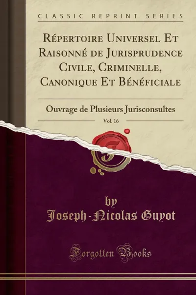 Обложка книги Repertoire Universel Et Raisonne de Jurisprudence Civile, Criminelle, Canonique Et Beneficiale, Vol. 16. Ouvrage de Plusieurs Jurisconsultes (Classic Reprint), Joseph-Nicolas Guyot