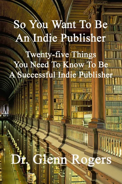 Обложка книги So You Want To Be An Indie Publisher. Twenty-five Things You Need To Know To Be A Successful Independent Publisher, Glenn Rogers