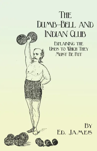 Обложка книги The Dumb-Bell and Indian Club - Explaining the Uses to Which They Must Be Put, with Numerous Illustrations of the Various Movements; Also A Treatise on the Muscular Advantages Derived from these Exercises, Ed. James