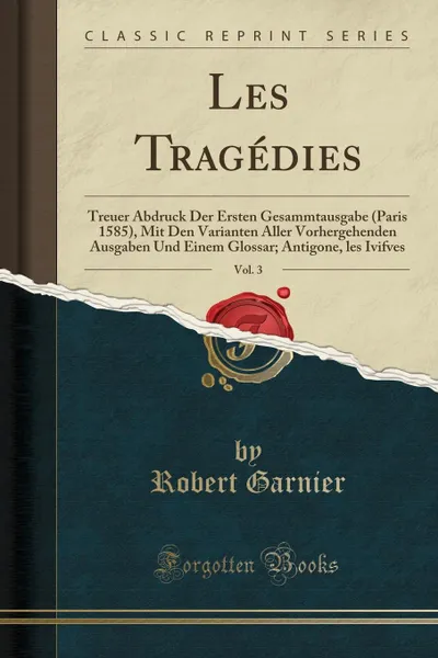 Обложка книги Les Tragedies, Vol. 3. Treuer Abdruck Der Ersten Gesammtausgabe (Paris 1585), Mit Den Varianten Aller Vorhergehenden Ausgaben Und Einem Glossar; Antigone, les Ivifves (Classic Reprint), Robert Garnier