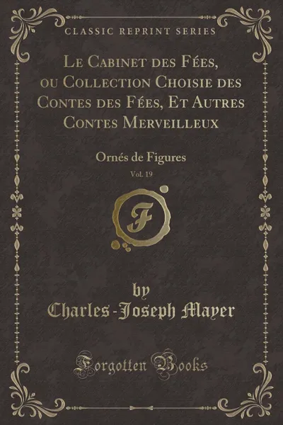 Обложка книги Le Cabinet des Fees, ou Collection Choisie des Contes des Fees, Et Autres Contes Merveilleux, Vol. 19. Ornes de Figures (Classic Reprint), Charles-Joseph Mayer