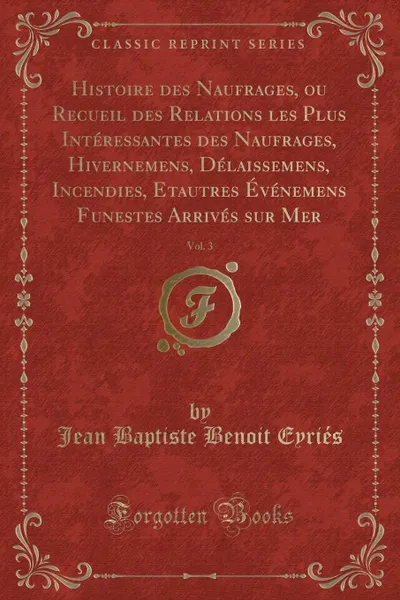 Обложка книги Histoire des Naufrages, ou Recueil des Relations les Plus Interessantes des Naufrages, Hivernemens, Delaissemens, Incendies, Etautres Evenemens Funestes Arrives sur Mer, Vol. 3 (Classic Reprint), Jean Baptiste Benoit Eyriés