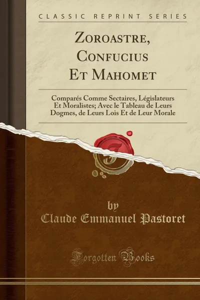 Обложка книги Zoroastre, Confucius Et Mahomet. Compares Comme Sectaires, Legislateurs Et Moralistes; Avec le Tableau de Leurs Dogmes, de Leurs Lois Et de Leur Morale (Classic Reprint), Claude Emmanuel Pastoret