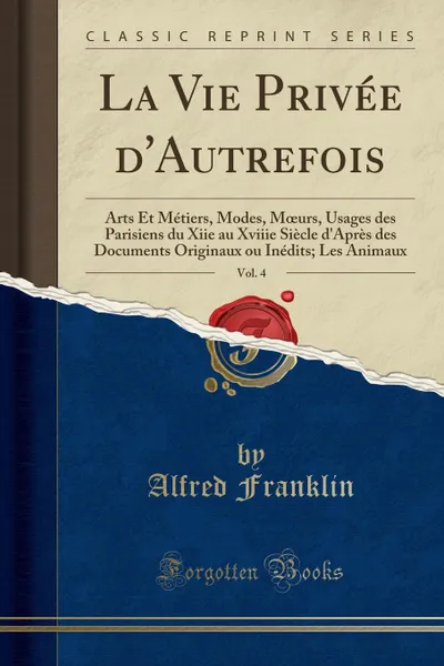 Обложка книги La Vie Privee d.Autrefois, Vol. 4. Arts Et Metiers, Modes, Moeurs, Usages des Parisiens du Xiie au Xviiie Siecle d.Apres des Documents Originaux ou Inedits; Les Animaux (Classic Reprint), Alfred Franklin