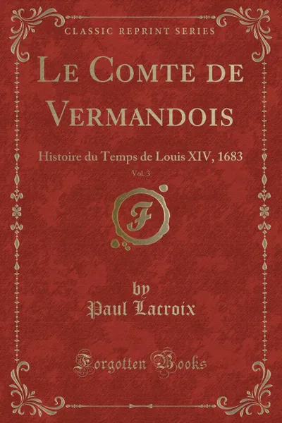 Обложка книги Le Comte de Vermandois, Vol. 3. Histoire du Temps de Louis XIV, 1683 (Classic Reprint), Paul Lacroix