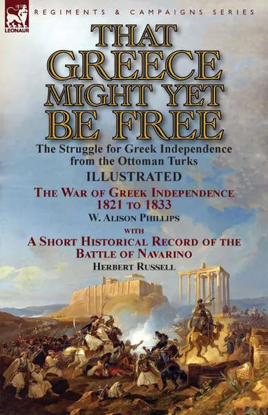 Обложка книги That Greece Might Yet Be Free. the Struggle for Greek Independence from the Ottoman Turks The War of Greek Independence 1821 to 1833 by W. Alison Phillips with a Short Historical Record of the Battle of Navarino by Herbert Russell, W. Alison Phillips, Herbert Russell