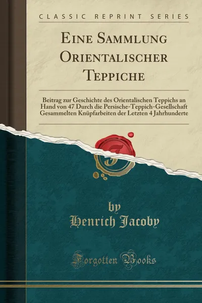 Обложка книги Eine Sammlung Orientalischer Teppiche. Beitrag zur Geschichte des Orientalischen Teppichs an Hand von 47 Durch die Persische-Teppich-Gesellschaft Gesammelten Knupfarbeiten der Letzten 4 Jahrhunderte (Classic Reprint), Henrich Jacoby