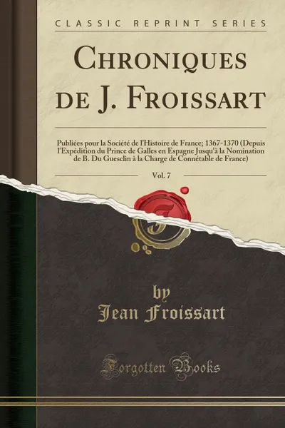 Обложка книги Chroniques de J. Froissart, Vol. 7. Publiees pour la Societe de l.Histoire de France; 1367-1370 (Depuis l.Expedition du Prince de Galles en Espagne Jusqu.a la Nomination de B. Du Guesclin a la Charge de Connetable de France) (Classic Reprint), Froissart Jean