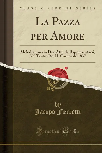 Обложка книги La Pazza per Amore. Melodramma in Due Atti, da Rappresentarsi, Nel Teatro Re, IL Carnovale 1837 (Classic Reprint), Jacopo Ferretti