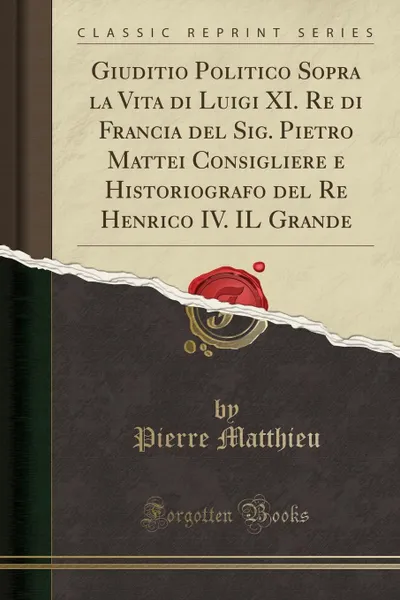 Обложка книги Giuditio Politico Sopra la Vita di Luigi XI. Re di Francia del Sig. Pietro Mattei Consigliere e Historiografo del Re Henrico IV. IL Grande (Classic Reprint), Pierre Matthieu