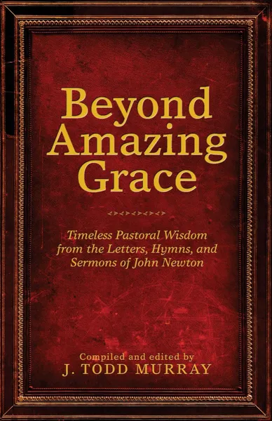 Обложка книги Beyond Amazing Grace. Timeless Pastoral Wisdom from the Letters, Hymns, and Sermons of John Newton, J. Todd Murray