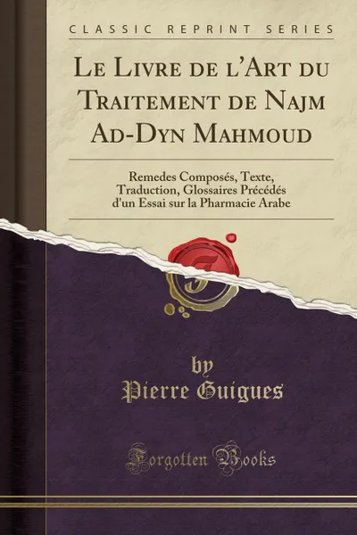 Обложка книги Le Livre de l.Art du Traitement de Najm Ad-Dyn Mahmoud. Remedes Composes, Texte, Traduction, Glossaires Precedes d.un Essai sur la Pharmacie Arabe (Classic Reprint), Pierre Guigues