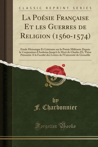 Обложка книги La Poesie Francaise Et les Guerres de Religion (1560-1574). Etude Historique Et Litteraire sur la Poesie Militante Depuis la Conjuration d.Amboise Jusqu.a la Mort de Charles IX; These Presentee A la Faculte des Lettres de l.Universite de Grenob, F. Charbonnier