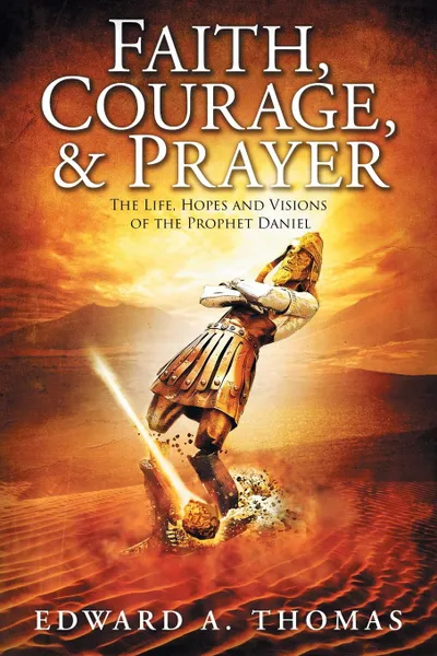 Обложка книги Faith, Courage . Prayer. The Life, Hopes and Visions of the Prophet Daniel, Edward A Thomas