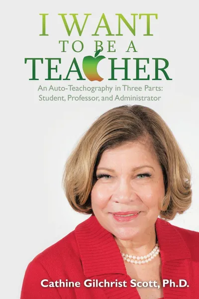 Обложка книги I Want to Be a Teacher. An Auto-Teachography in Three Parts: Student, Professor, and Administrator, Cathine G. Scott Ph.D.