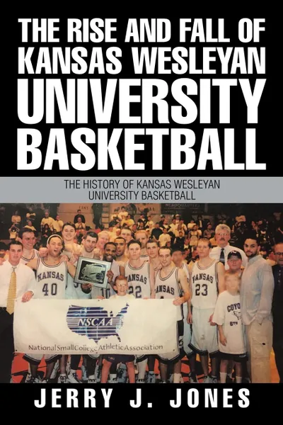 Обложка книги The Rise and Fall of Kansas Wesleyan University Basketball. The History of Kansas Wesleyan University Basketball, Jerry J. Jones