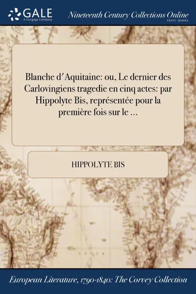 Обложка книги Blanche d.Aquitaine. ou, Le dernier des Carlovingiens tragedie en cinq actes: par Hippolyte Bis, representee pour la premiere fois sur le ..., Hippolyte Bis