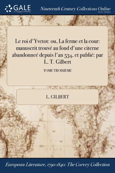 Обложка книги Le roi d.Yvetot. ou, La ferme et la cour: manuscrit trouve au fond d.une citerne abandonnee depuis l.an 534, et publie: par L. T. Gilbert; TOME TROISIEME, L. Gilbert