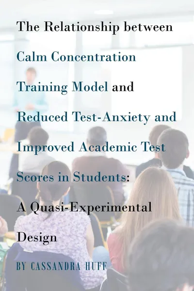 Обложка книги The Relationship between Calm Concentration Training Model and Reduced Test-Anxiety and Improved Academic Test Scores in Students. A Quasi-Experimental Design, Cassandra Huff