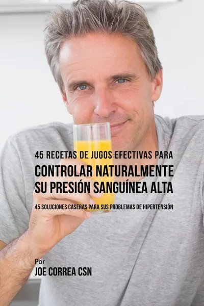 Обложка книги 45 Recetas de Jugos Efectivas Para Controlar Naturalmente su Presion Sanguinea Alta. 45 Soluciones Caseras Para Sus Problemas de Hipertension, Joe Correa