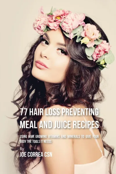 Обложка книги 77 Hair Loss Preventing Meal and Juice Recipes. Using Hair Growing Vitamins and Minerals to Give Your Body the Tools It Needs, Joe Correa