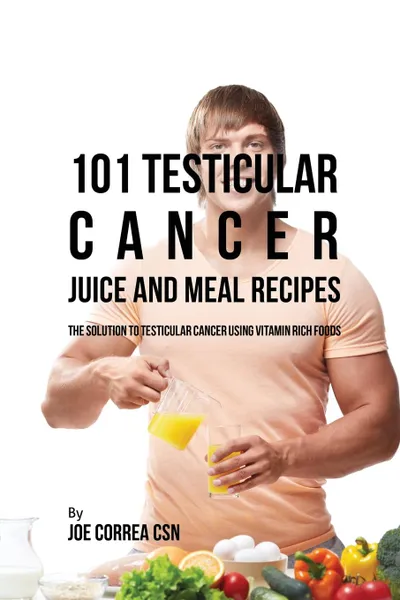 Обложка книги 101 Testicular Cancer Juice and Meal Recipes. The Solution to Testicular Cancer Using Vitamin Rich Foods, Joe Correa
