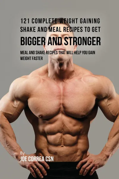 Обложка книги 121 Complete Weight Gaining Shake and Meal Recipes to Get Bigger and Stronger. Meal and Shake Recipes That Will Help You Gain Weight Faster, Joe Correa