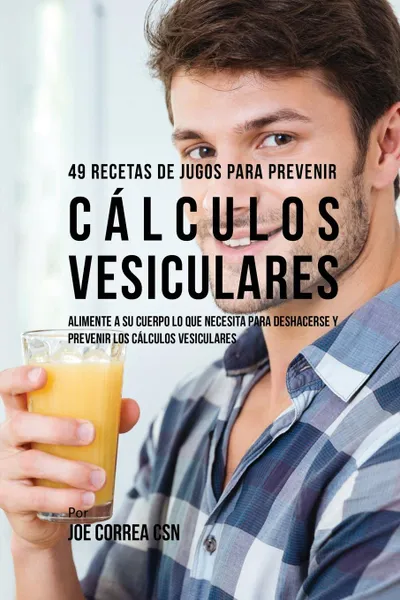 Обложка книги 49 Recetas de Jugos Para Prevenir Calculos Vesiculares. Alimente a su Cuerpo Lo Que Necesita Para Deshacerse y Prevenir los Calculos Vesiculares, Joe Correa