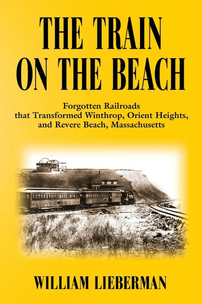 Обложка книги THE TRAIN ON THE BEACH. Forgotten Railroads that Transformed Winthrop, Orient Heights, and Revere Beach, Massachusetts, William Lieberman