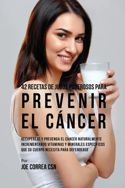 Обложка книги 42 Recetas de Jugos Poderosos Para Prevenir el Cancer. Recuperese y Prevenga el Cancer Naturalmente Incrementando Vitaminas y Minerales Especificos Que su Cuerpo Necesita Para Defenderse, Joe Correa