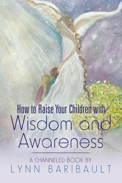 Обложка книги How to Raise Your Children with Wisdom and Awareness. A channeled book by Lynn Baribault, Lynn Baribault