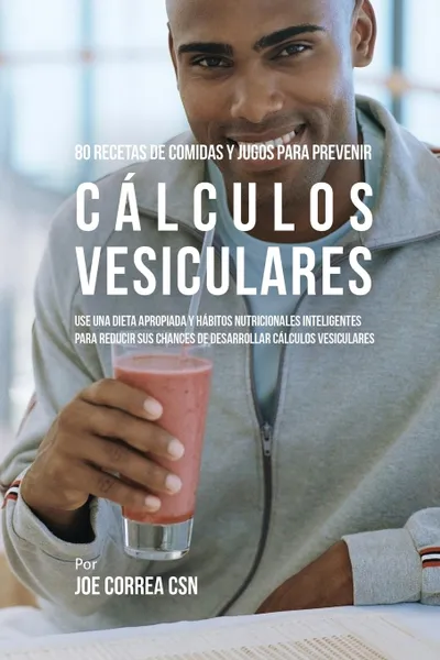 Обложка книги 80 Recetas de Comidas Y Jugos Para Prevenir Calculos Vesiculares. Use Una Dieta Apropiada y Habitos Nutricionales Inteligentes Para Reducir Sus Chances de Desarrollar Calculos Vesiculares, Joe Correa