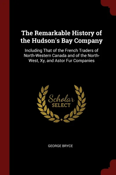 Обложка книги The Remarkable History of the Hudson.s Bay Company. Including That of the French Traders of North-Western Canada and of the North-West, Xy, and Astor Fur Companies, George Bryce