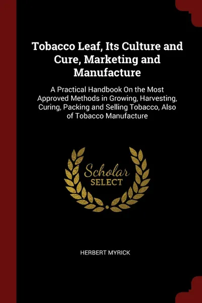 Обложка книги Tobacco Leaf, Its Culture and Cure, Marketing and Manufacture. A Practical Handbook On the Most Approved Methods in Growing, Harvesting, Curing, Packing and Selling Tobacco, Also of Tobacco Manufacture, Herbert Myrick