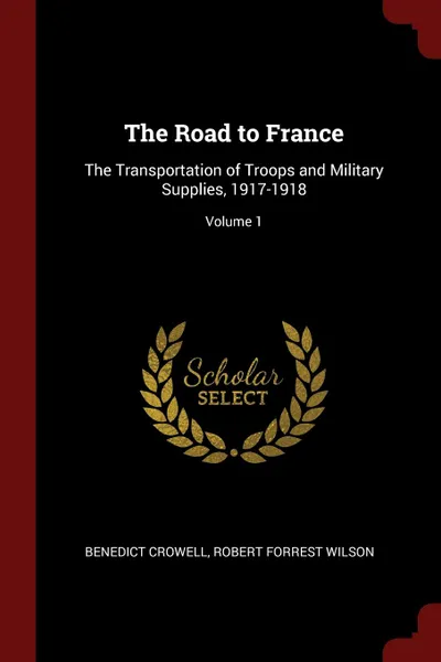 Обложка книги The Road to France. The Transportation of Troops and Military Supplies, 1917-1918; Volume 1, Benedict Crowell, Robert Forrest Wilson