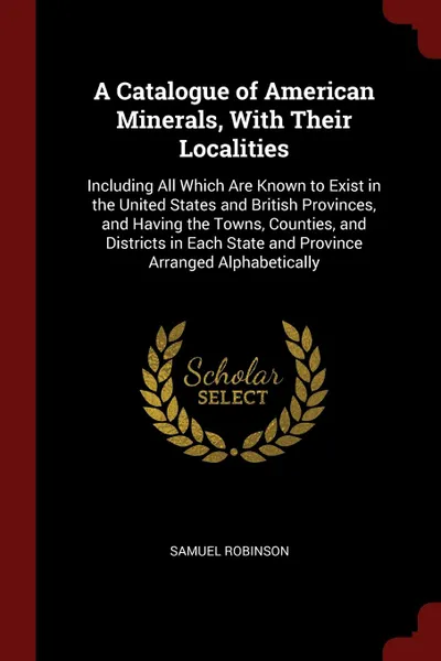 Обложка книги A Catalogue of American Minerals, With Their Localities. Including All Which Are Known to Exist in the United States and British Provinces, and Having the Towns, Counties, and Districts in Each State and Province Arranged Alphabetically, Samuel Robinson