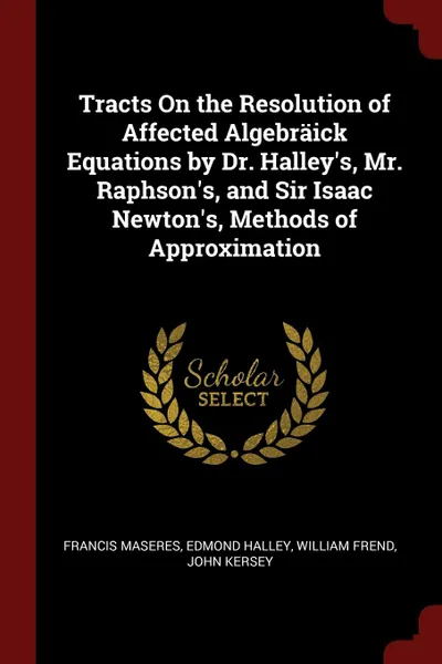 Обложка книги Tracts On the Resolution of Affected Algebraick Equations by Dr. Halley.s, Mr. Raphson.s, and Sir Isaac Newton.s, Methods of Approximation, Francis Maseres, Edmond Halley, William Frend