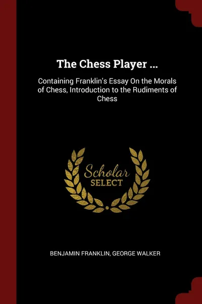 Обложка книги The Chess Player ... Containing Franklin.s Essay On the Morals of Chess, Introduction to the Rudiments of Chess, Benjamin Franklin, George Walker