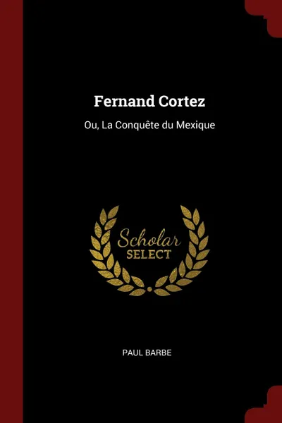 Обложка книги Fernand Cortez. Ou, La Conquete du Mexique, Paul Barbe