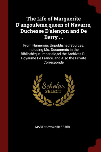 Обложка книги The Life of Marguerite D.angouleme,queen of Navarre, Duchesse D.alencon and De Berry ... From Numerous Unpublished Sources, Including Ms. Documents in the Bibliotheque Imperiale,nd the Archives Du Royaume De France, and Also the Private Corresponde, Martha Walker Freer