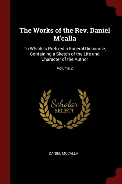 Обложка книги The Works of the Rev. Daniel M.calla. To Which Is Prefixed a Funeral Discourse, Containing a Sketch of the Life and Character of the Author; Volume 2, Daniel McCalla