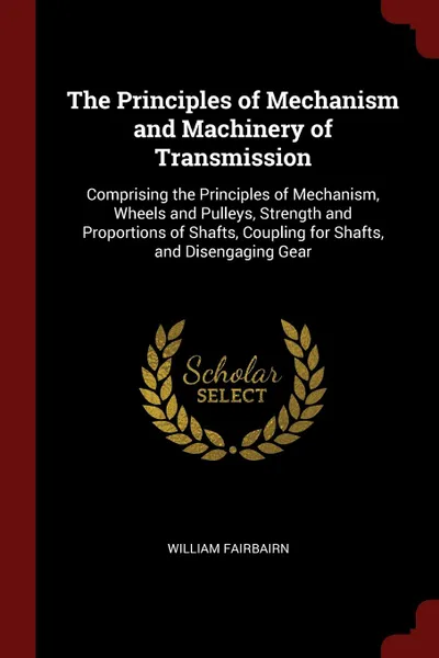 Обложка книги The Principles of Mechanism and Machinery of Transmission. Comprising the Principles of Mechanism, Wheels and Pulleys, Strength and Proportions of Shafts, Coupling for Shafts, and Disengaging Gear, William Fairbairn