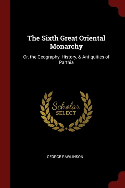 Обложка книги The Sixth Great Oriental Monarchy. Or, the Geography, History, . Antiquities of Parthia, George Rawlinson