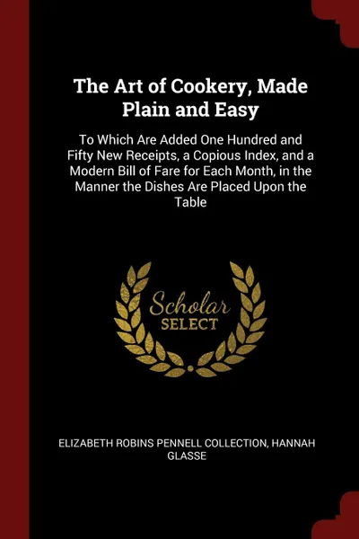 Обложка книги The Art of Cookery, Made Plain and Easy. To Which Are Added One Hundred and Fifty New Receipts, a Copious Index, and a Modern Bill of Fare for Each Month, in the Manner the Dishes Are Placed Upon the Table, Elizabeth Robins Pennell Collection, Hannah Glasse