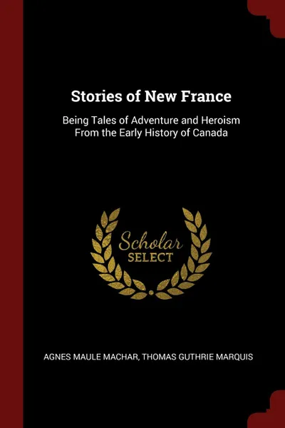 Обложка книги Stories of New France. Being Tales of Adventure and Heroism From the Early History of Canada, Agnes Maule Machar, Thomas Guthrie Marquis