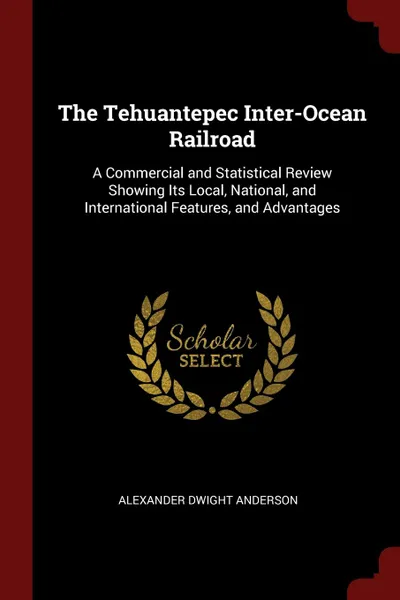 Обложка книги The Tehuantepec Inter-Ocean Railroad. A Commercial and Statistical Review Showing Its Local, National, and International Features, and Advantages, Alexander Dwight Anderson