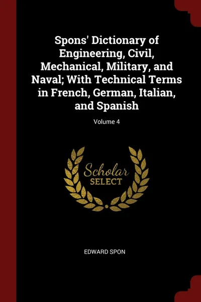 Обложка книги Spons. Dictionary of Engineering, Civil, Mechanical, Military, and Naval; With Technical Terms in French, German, Italian, and Spanish; Volume 4, Edward Spon