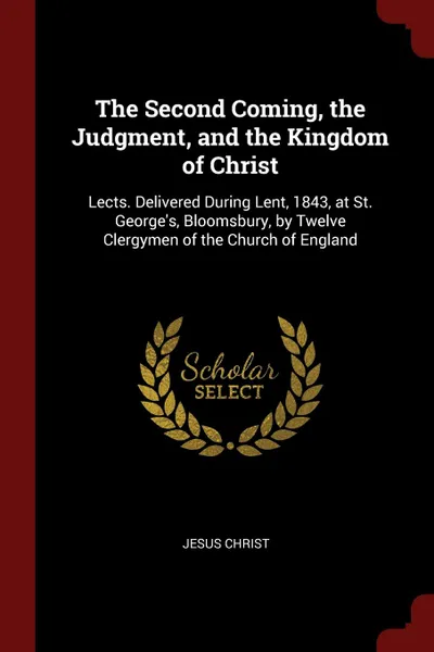 Обложка книги The Second Coming, the Judgment, and the Kingdom of Christ. Lects. Delivered During Lent, 1843, at St. George.s, Bloomsbury, by Twelve Clergymen of the Church of England, Jesus Christ