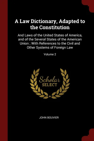 Обложка книги A Law Dictionary, Adapted to the Constitution. And Laws of the United States of America, and of the Several States of the American Union ; With References to the Civil and Other Systems of Foreign Law; Volume 2, John Bouvier